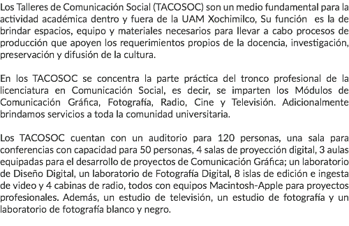 Los Talleres de Comunicación Social (TACOSOC) son un medio fundamental para la actividad académica dentro y fuera de la UAM Xochimilco, Su función es la de brindar espacios, equipo y materiales necesarios para llevar a cabo procesos de producción que apoyen los requerimientos propios de la docencia, investigación, preservación y difusión de la cultura. En los TACOSOC se concentra la parte práctica del tronco profesional de la licenciatura en Comunicación Social, es decir, se imparten los Módulos de Comunicación Gráfica, Fotografía, Radio, Cine y Televisión. Adicionalmente brindamos servicios a toda la comunidad universitaria. Los TACOSOC cuentan con un auditorio para 120 personas, una sala para conferencias con capacidad para 50 personas, 4 salas de proyección digital, 3 aulas equipadas para el desarrollo de proyectos de Comunicación Gráfica; un laboratorio de Diseño Digital, un laboratorio de Fotografía Digital, 8 islas de edición e ingesta de video y 4 cabinas de radio, todos con equipos Macintosh-Apple para proyectos profesionales. Además, un estudio de televisión, un estudio de fotografía y un laboratorio de fotografía blanco y negro. 